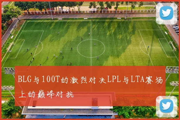 BLG与100T的激烈对决LPL与LTA赛场上的巅峰对抗