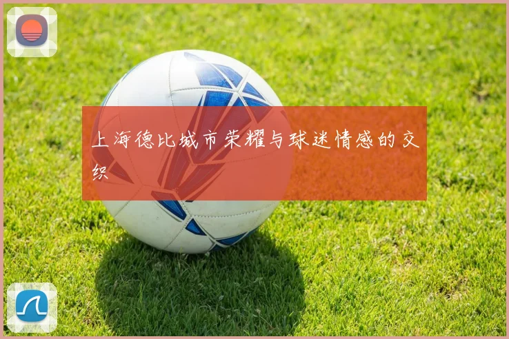 上海德比城市荣耀与球迷情感的交织