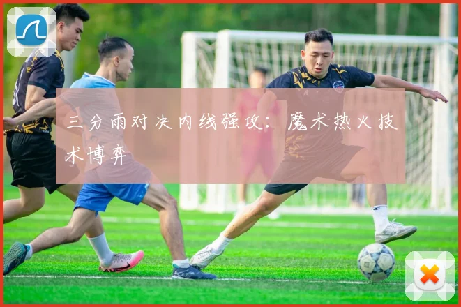 三分雨对决内线强攻：魔术热火技术博弈