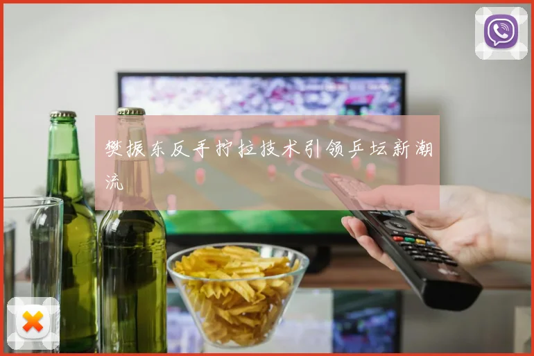 樊振东反手拧拉技术引领乒坛新潮流