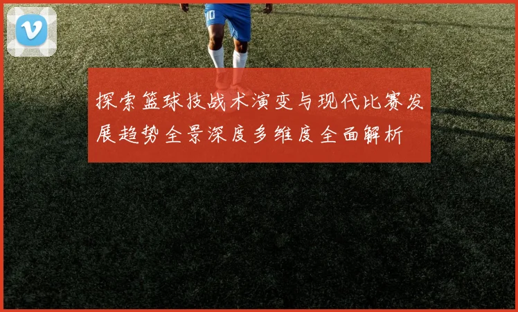 探索篮球技战术演变与现代比赛发展趋势全景深度多维度全面解析
