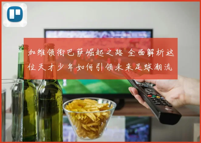 加维领衔巴萨崛起之路 全面解析这位天才少年如何引领未来足球潮流