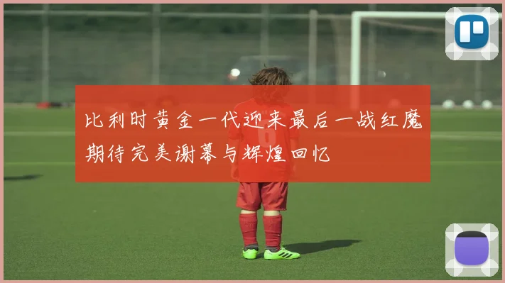 比利时黄金一代迎来最后一战红魔期待完美谢幕与辉煌回忆