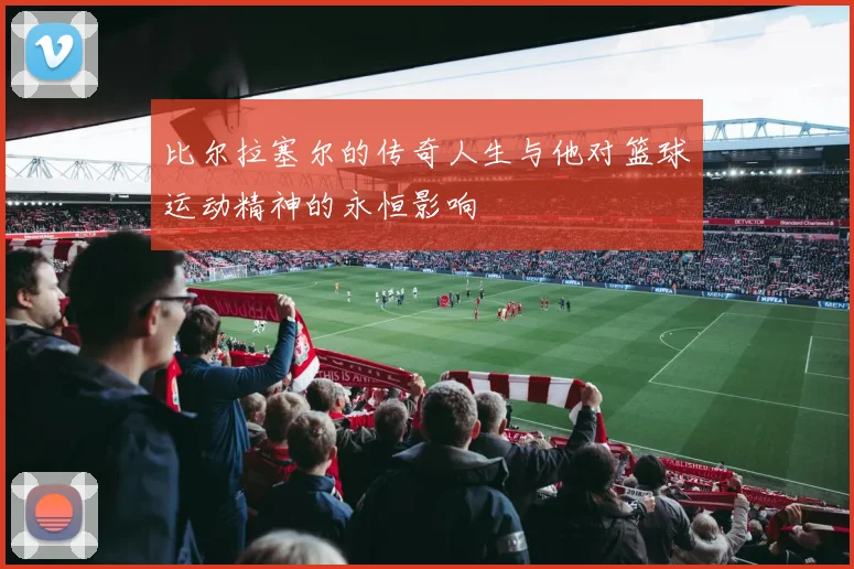 比尔拉塞尔的传奇人生与他对篮球运动精神的永恒影响