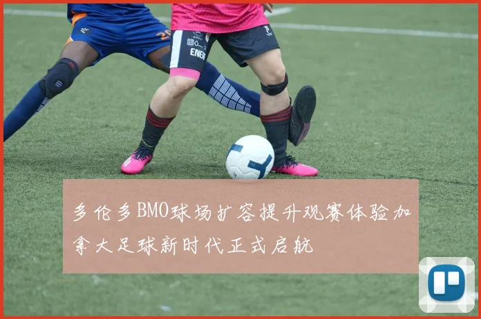 多伦多BMO球场扩容提升观赛体验加拿大足球新时代正式启航