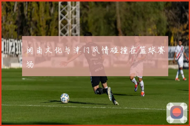 闽南文化与津门风情碰撞在篮球赛场
