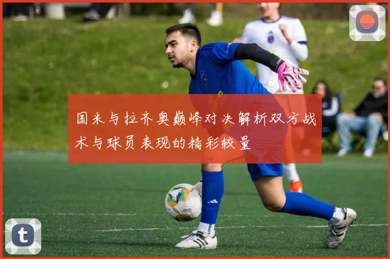 国米与拉齐奥巅峰对决解析双方战术与球员表现的精彩较量